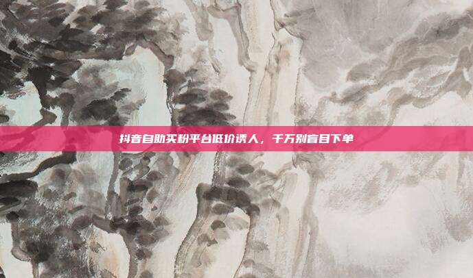 抖音自助买粉平台低价诱人，千万别盲目下单