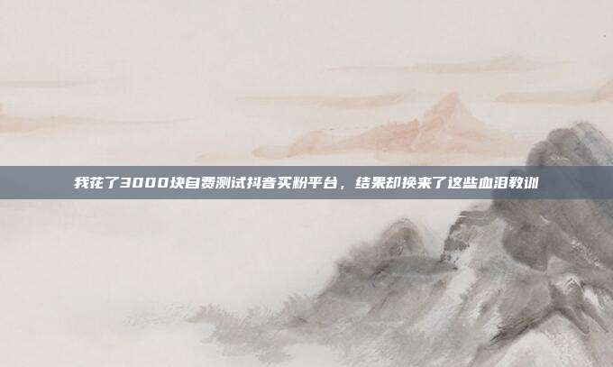 我花了3000块自费测试抖音买粉平台，结果却换来了这些血泪教训