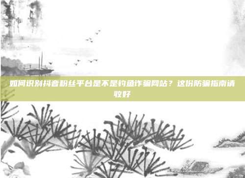 如何识别抖音粉丝平台是不是钓鱼诈骗网站？这份防骗指南请收好