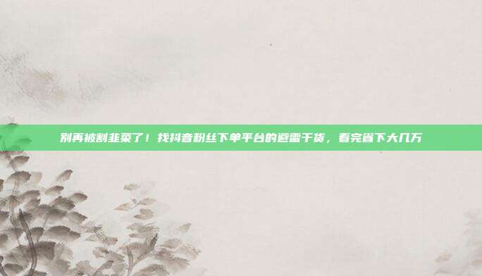 别再被割韭菜了！找抖音粉丝下单平台的避雷干货，看完省下大几万