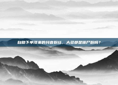 自助下单涨来的抖音粉丝,大多都是僵尸粉吗?