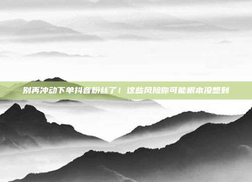 别再冲动下单抖音粉丝了！这些风险你可能根本没想到