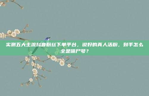实测五大主流抖音粉丝下单平台，说好的真人活粉，到手怎么全是僵尸号？