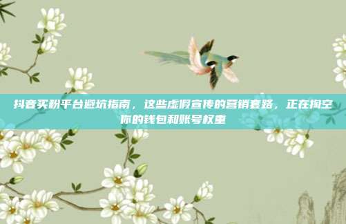 抖音买粉平台避坑指南，这些虚假宣传的营销套路，正在掏空你的钱包和账号权重