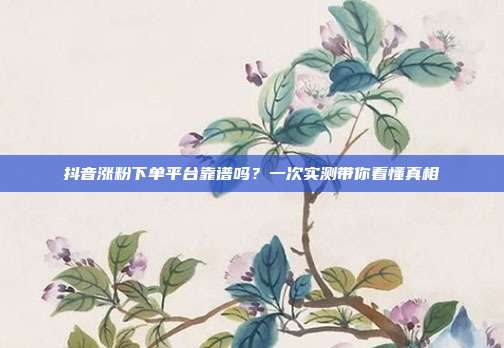 抖音涨粉下单平台靠谱吗？一次实测带你看懂真相