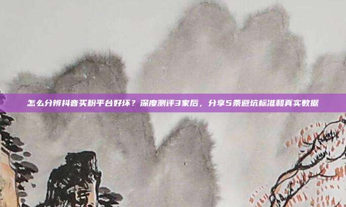 怎么分辨抖音买粉平台好坏？深度测评3家后，分享5条避坑标准和真实数据
