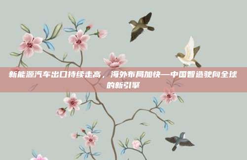 新能源汽车出口持续走高,海外布局加快—中国智造驶向全球的新引擎