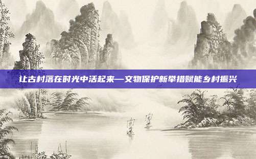 让古村落在时光中活起来—文物保护新举措赋能乡村振兴