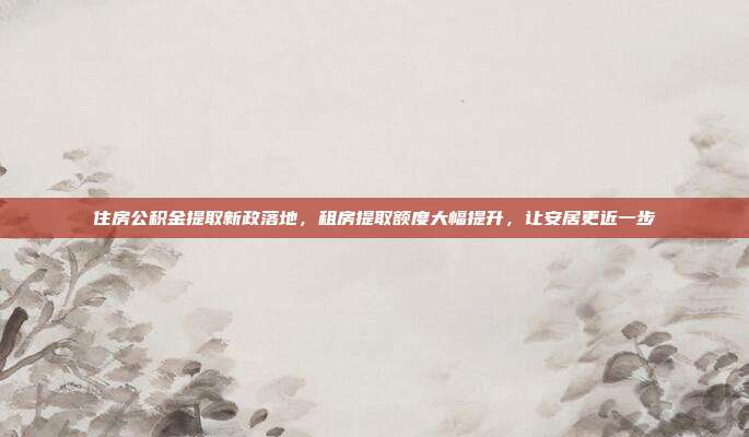 住房公积金提取新政落地,租房提取额度大幅提升,让安居更近一步