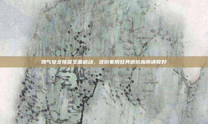 燃气安全排查全面启动，这份家用灶具避坑指南请收好