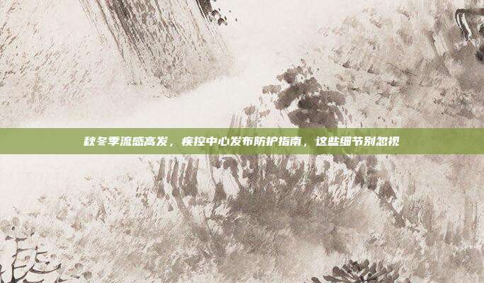 秋冬季流感高发,疾控中心发布防护指南,这些细节别忽视