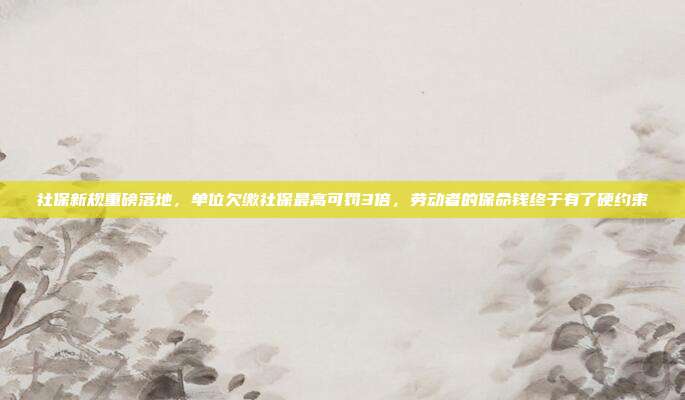 社保新规重磅落地，单位欠缴社保最高可罚3倍，劳动者的保命钱终于有了硬约束