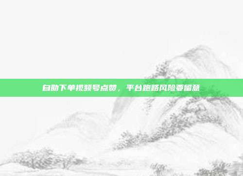 自助下单视频号点赞，平台跑路风险要留意
