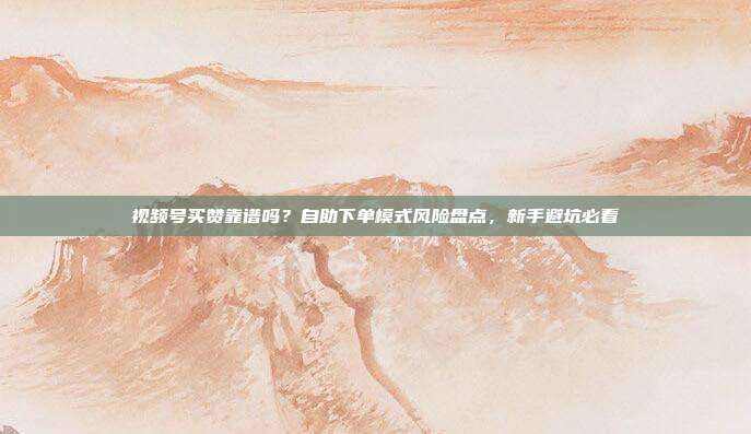 视频号买赞靠谱吗？自助下单模式风险盘点，新手避坑必看