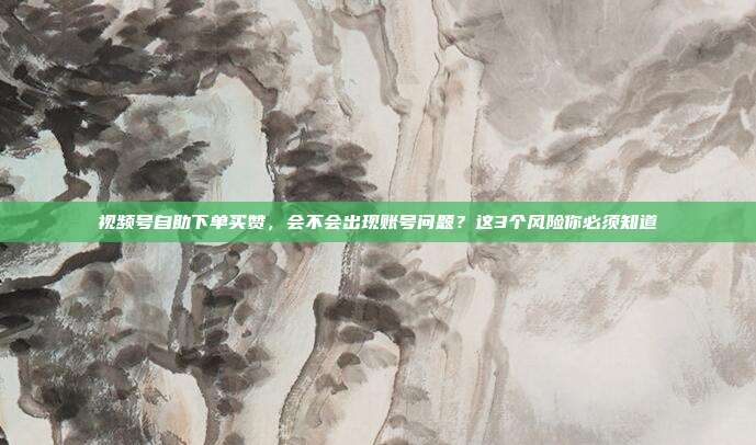 视频号自助下单买赞，会不会出现账号问题？这3个风险你必须知道