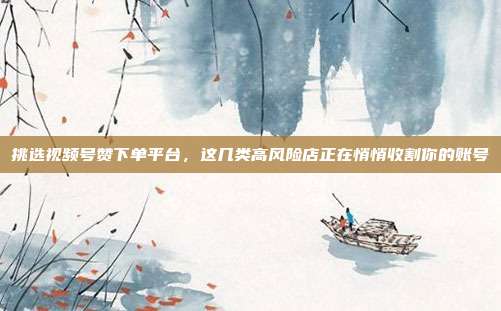 挑选视频号赞下单平台，这几类高风险店正在悄悄收割你的账号