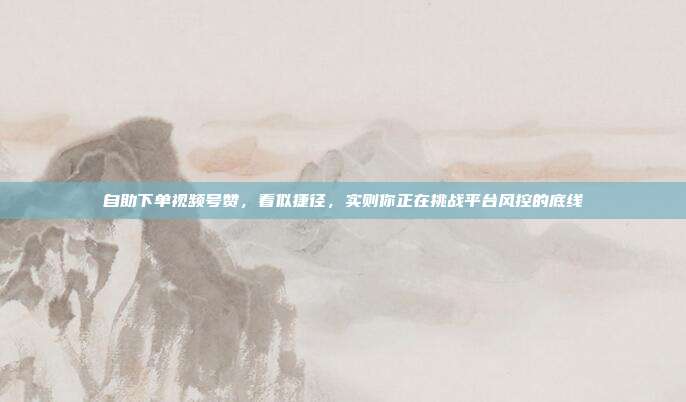 自助下单视频号赞,看似捷径,实则你正在挑战平台风控的底线
