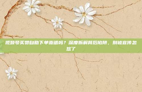 视频号买赞自助下单靠谱吗？深度拆解背后陷阱，别被宣传忽悠了