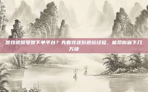想找视频号赞下单平台？先看完这份避坑经验，能帮你省下几万块