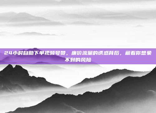 24小时自助下单视频号赞，廉价流量的诱惑背后，藏着你想象不到的风险