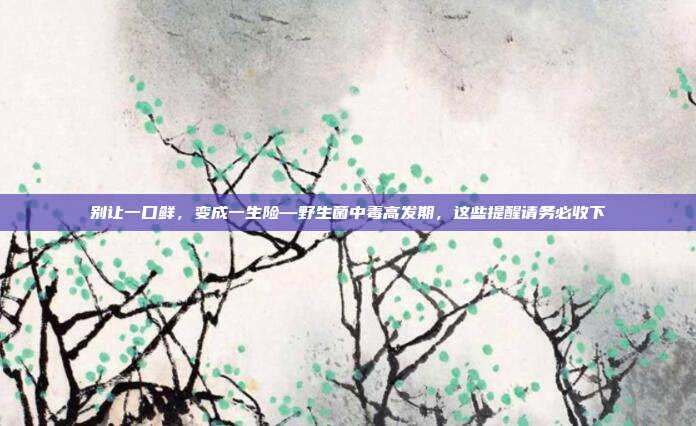 别让一口鲜,变成一生险—野生菌中毒高发期,这些提醒请务必收下