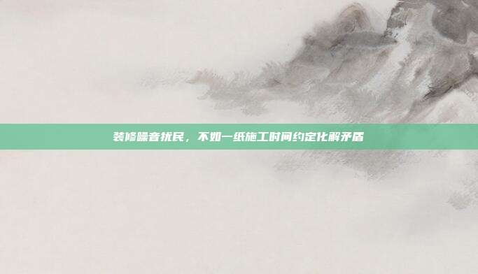 装修噪音扰民,不如一纸施工时间约定化解矛盾