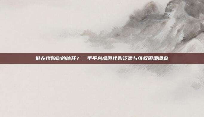 谁在代购你的信任？二手平台虚假代购泛滥与维权困境调查