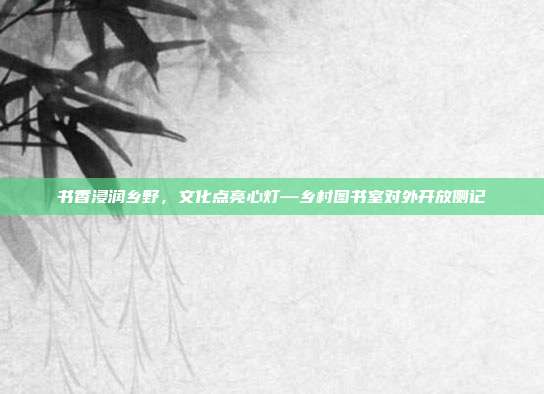 书香浸润乡野,文化点亮心灯—乡村图书室对外开放侧记