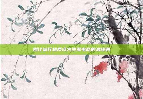 别让缺斤短两成为生鲜电商的潜规则