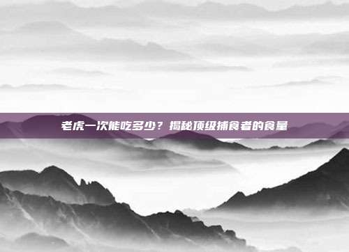 老虎一次能吃多少？揭秘顶级捕食者的食量