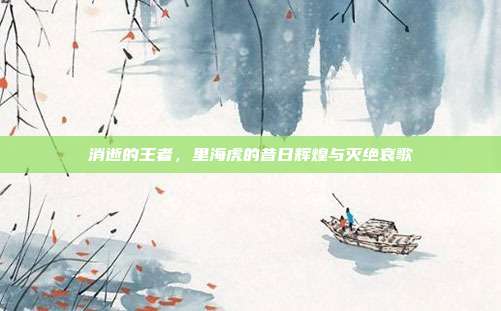 消逝的王者，里海虎的昔日辉煌与灭绝哀歌