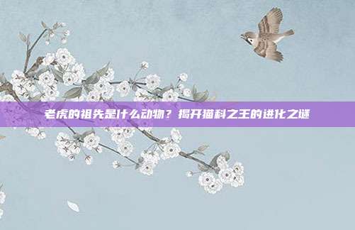 老虎的祖先是什么动物？揭开猫科之王的进化之谜