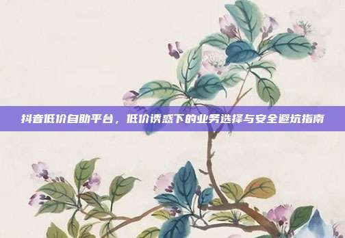 抖音低价自助平台，低价诱惑下的业务选择与安全避坑指南