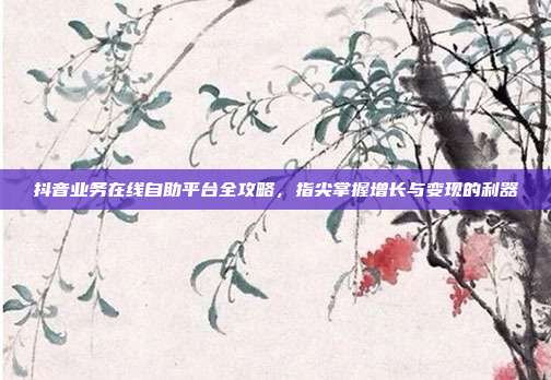 抖音业务在线自助平台全攻略，指尖掌握增长与变现的利器