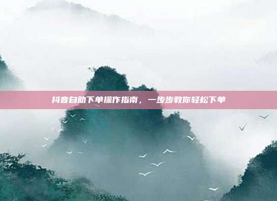 抖音自助下单操作指南，一步步教你轻松下单