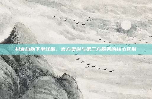 抖音自助下单详解，官方渠道与第三方服务的核心区别