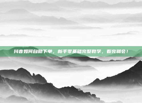 抖音如何自助下单，新手零基础完整教学，看完就会！