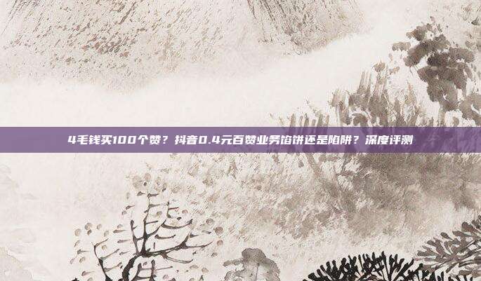 4毛钱买100个赞？抖音0.4元百赞业务馅饼还是陷阱？深度评测