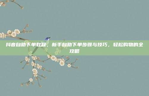 抖音自助下单教程，新手自助下单步骤与技巧，轻松购物的全攻略