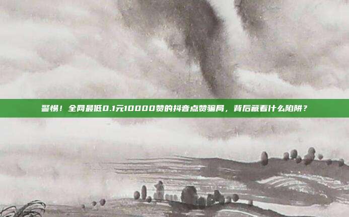 警惕！全网最低0.1元10000赞的抖音点赞骗局，背后藏着什么陷阱？