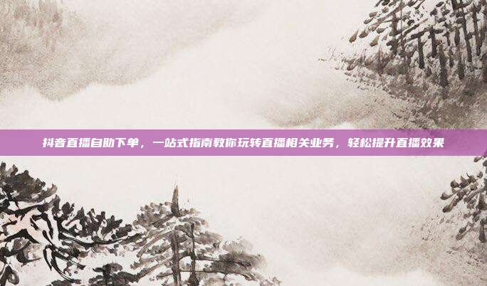 抖音直播自助下单，一站式指南教你玩转直播相关业务，轻松提升直播效果