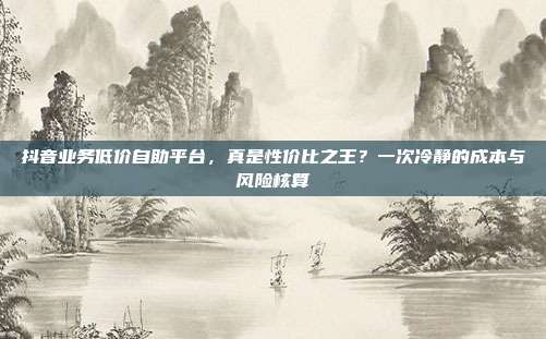 抖音业务低价自助平台，真是性价比之王？一次冷静的成本与风险核算