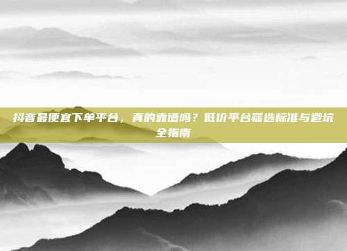 抖音最便宜下单平台，真的靠谱吗？低价平台筛选标准与避坑全指南