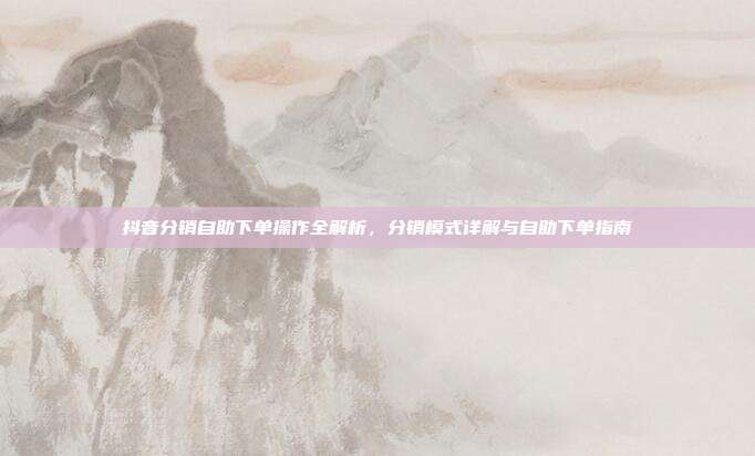 抖音分销自助下单操作全解析，分销模式详解与自助下单指南