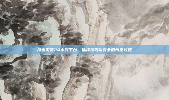 抖音买赞24小时平台，选择技巧与安全避坑全攻略