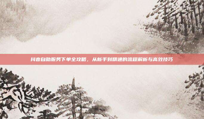 抖音自助服务下单全攻略，从新手到精通的流程解析与高效技巧