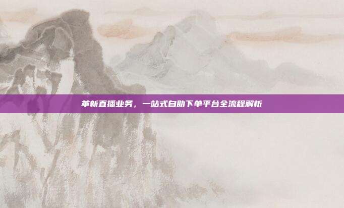 革新直播业务，一站式自助下单平台全流程解析