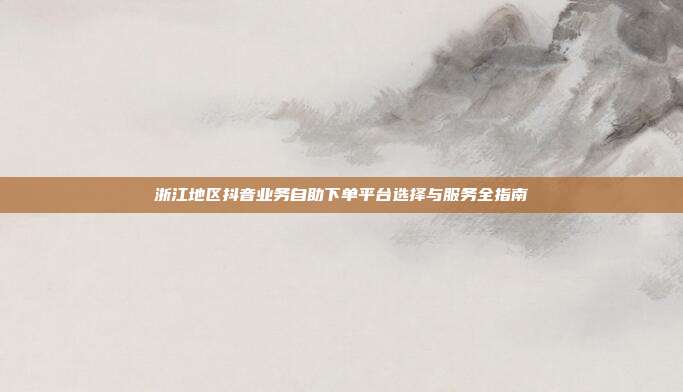 浙江地区抖音业务自助下单平台选择与服务全指南