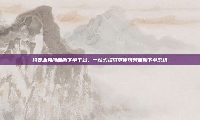 抖音业务网自助下单平台，一站式指南带你玩转自助下单系统