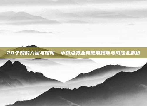 20个赞的力量与陷阱，小额点赞业务使用规则与风险全解析
